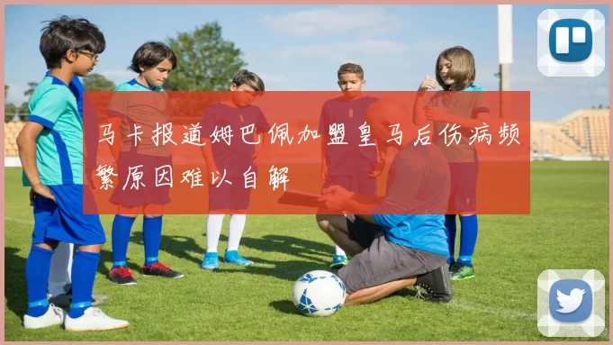 马卡报道姆巴佩加盟皇马后伤病频繁原因难以自解