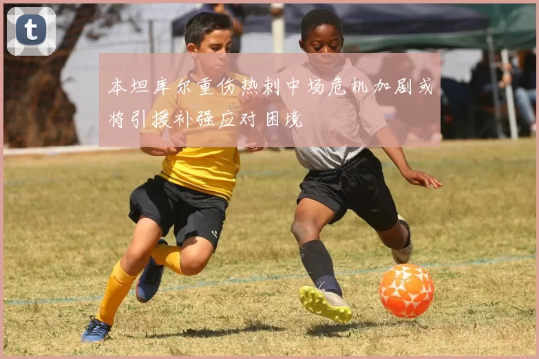 本坦库尔重伤热刺中场危机加剧或将引援补强应对困境