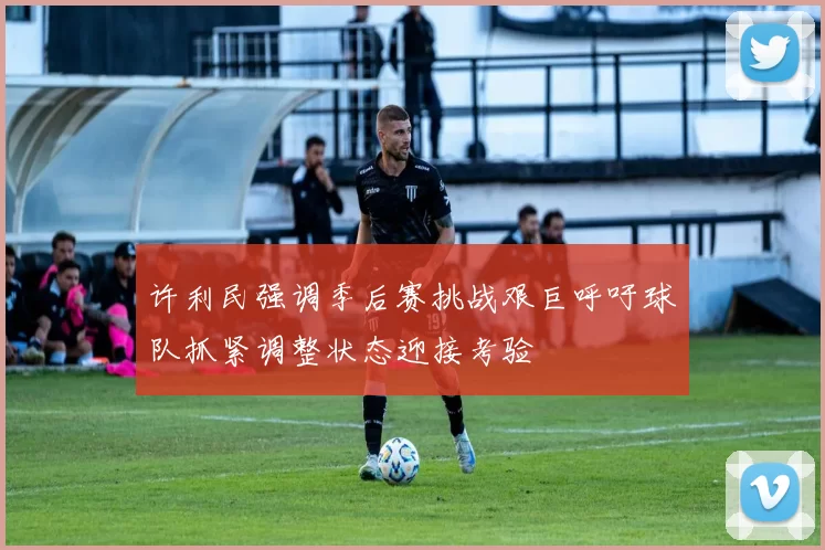 许利民强调季后赛挑战艰巨呼吁球队抓紧调整状态迎接考验