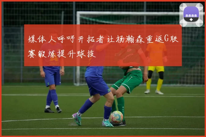 媒体人呼吁开拓者让杨瀚森重返G联赛锻炼提升球技