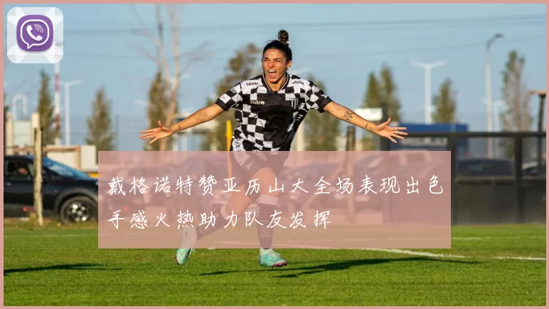 戴格诺特赞亚历山大全场表现出色手感火热助力队友发挥
