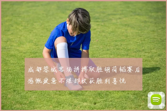 成都蓉城客场拼搏取胜胡荷韬赛后感慨疲惫不堪却收获胜利喜悦
