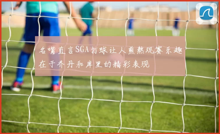 名嘴直言SGA打球让人煎熬观赛乐趣在于乔丹和库里的精彩表现