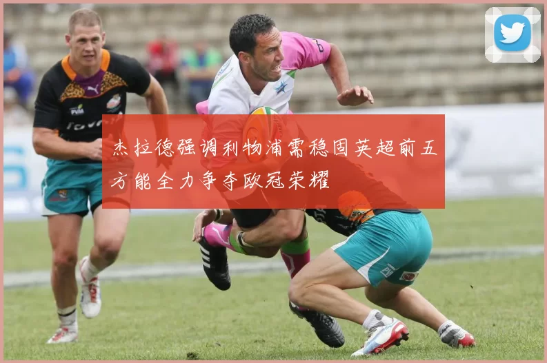 杰拉德强调利物浦需稳固英超前五方能全力争夺欧冠荣耀