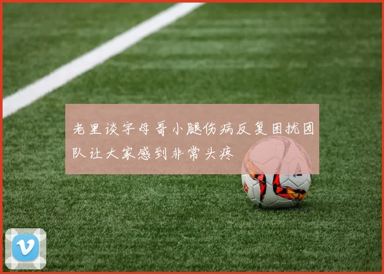 老里谈字母哥小腿伤病反复困扰团队让大家感到非常头疼