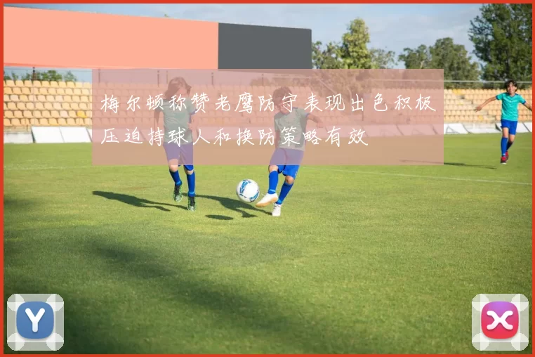 梅尔顿称赞老鹰防守表现出色积极压迫持球人和换防策略有效
