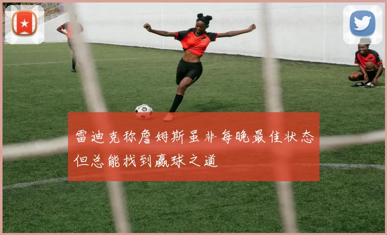雷迪克称詹姆斯虽非每晚最佳状态但总能找到赢球之道