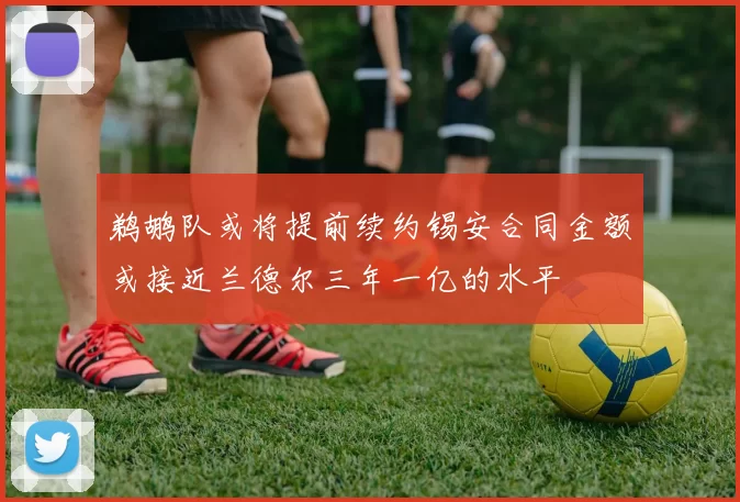 鹈鹕队或将提前续约锡安合同金额或接近兰德尔三年一亿的水平