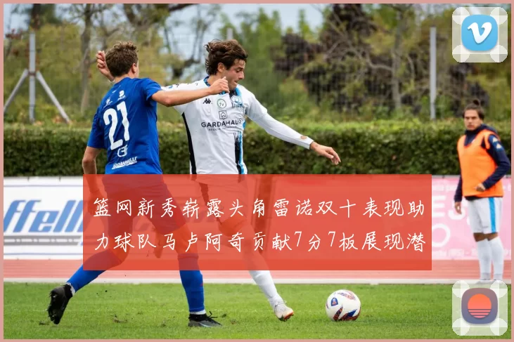 篮网新秀崭露头角雷诺双十表现助力球队马卢阿奇贡献7分7板展现潜力