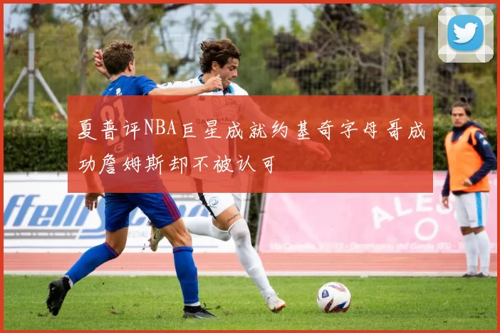 夏普评NBA巨星成就约基奇字母哥成功詹姆斯却不被认可