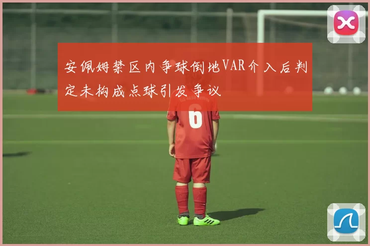 安佩姆禁区内争球倒地VAR介入后判定未构成点球引发争议