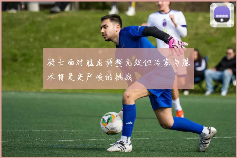 骑士面对猛龙调整无效但活塞与魔术将是更严峻的挑战
