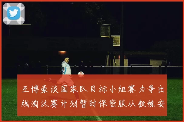 王博豪谈国家队目标小组赛力争出线淘汰赛计划暂时保密服从教练安排