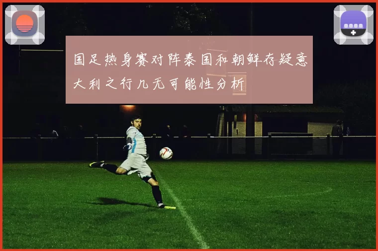 国足热身赛对阵泰国和朝鲜存疑意大利之行几无可能性分析
