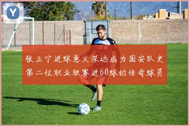 张玉宁进球意义深远成为国安队史第二位职业联赛进60球的传奇球员
