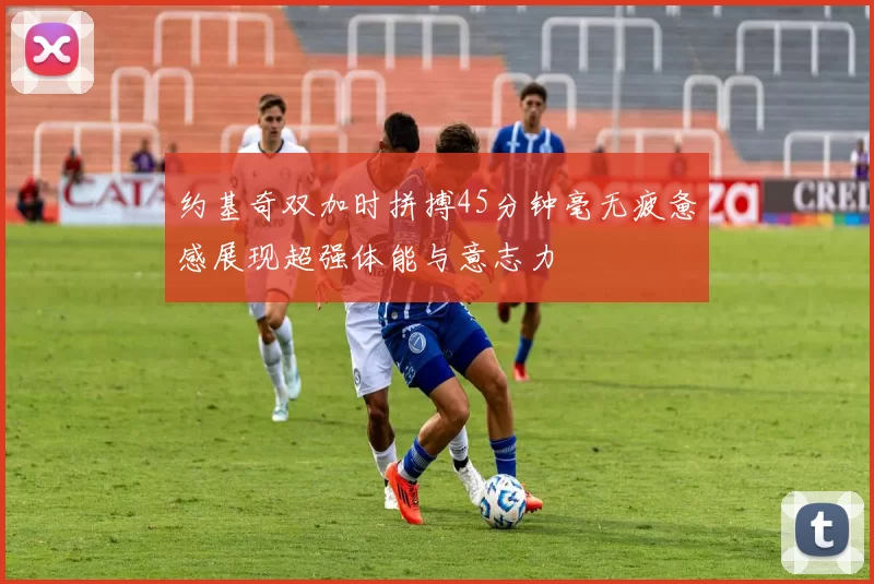 约基奇双加时拼搏45分钟毫无疲惫感展现超强体能与意志力