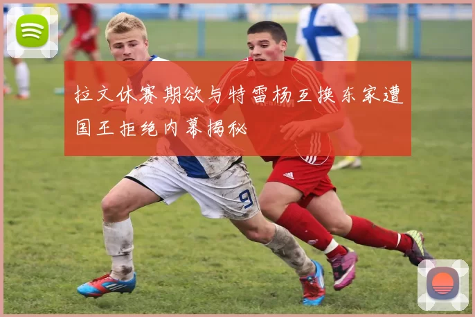 拉文休赛期欲与特雷杨互换东家遭国王拒绝内幕揭秘