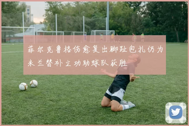 菲尔克鲁格伤愈复出脚趾包扎仍为米兰替补立功助球队获胜