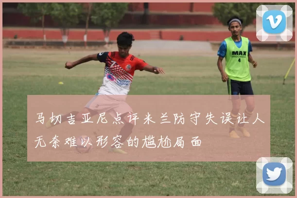 马切吉亚尼点评米兰防守失误让人无奈难以形容的尴尬局面