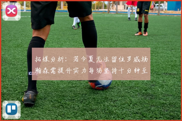 拓媒分析：若今夏无法留住罗威杨瀚森需提升实力每场坚持十分钟至关重要