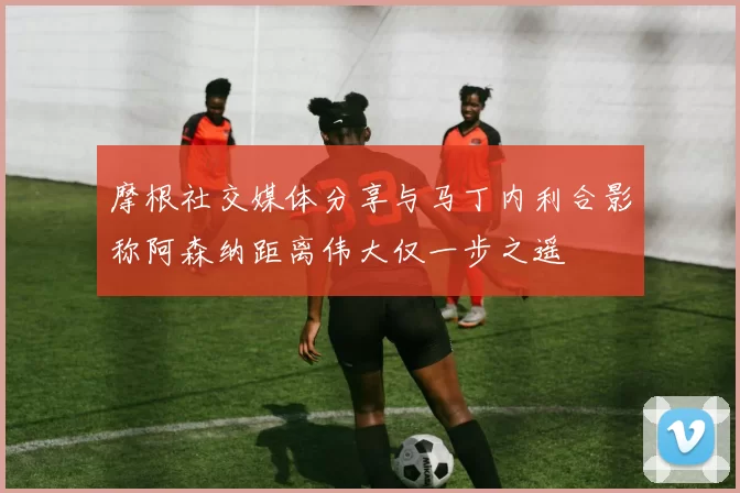 摩根社交媒体分享与马丁内利合影称阿森纳距离伟大仅一步之遥
